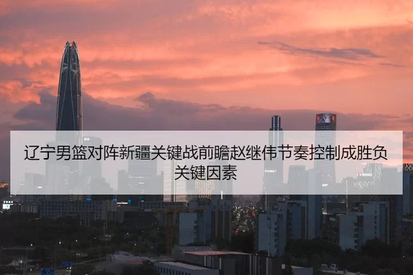 辽宁男篮对阵新疆关键战前瞻赵继伟节奏控制成胜负关键因素