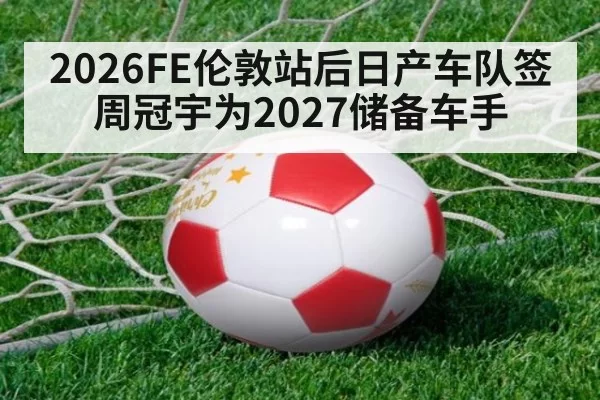 2026FE伦敦站后日产车队签周冠宇为2027储备车手（xingkongyule）