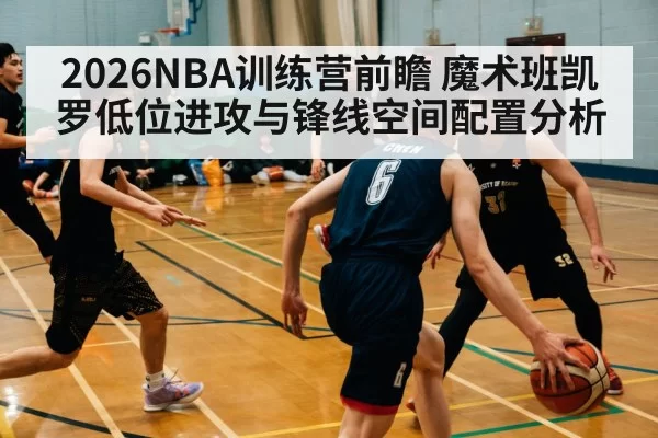 2026NBA训练营前瞻 魔术班凯罗低位进攻与锋线空间配置分析